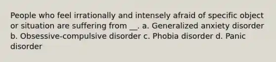 People who feel irrationally and intensely afraid of specific object or situation are suffering from __. a. Generalized anxiety disorder b. Obsessive-compulsive disorder c. Phobia disorder d. Panic disorder