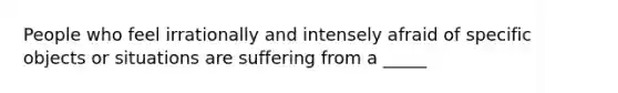 People who feel irrationally and intensely afraid of specific objects or situations are suffering from a _____