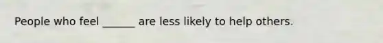 People who feel ______ are less likely to help others.