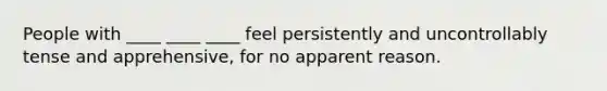 People with ____ ____ ____ feel persistently and uncontrollably tense and apprehensive, for no apparent reason.