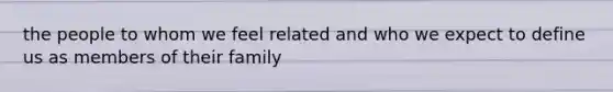 the people to whom we feel related and who we expect to define us as members of their family