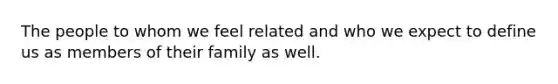 The people to whom we feel related and who we expect to define us as members of their family as well.