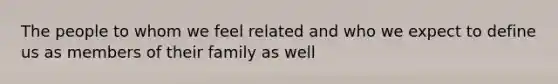 The people to whom we feel related and who we expect to define us as members of their family as well