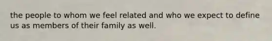 the people to whom we feel related and who we expect to define us as members of their family as well.