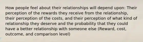 How people feel about their relationships will depend upon: Their perception of the rewards they receive from the relationship, their perception of the costs, and their perception of what kind of relationship they deserve and the probability that they could have a better relationship with someone else (Reward, cost, outcome, and comparison level)