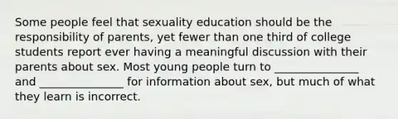 Some people feel that sexuality education should be the responsibility of parents, yet fewer than one third of college students report ever having a meaningful discussion with their parents about sex. Most young people turn to _______________ and _______________ for information about sex, but much of what they learn is incorrect.