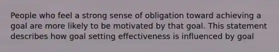 People who feel a strong sense of obligation toward achieving a goal are more likely to be motivated by that goal. This statement describes how goal setting effectiveness is influenced by goal