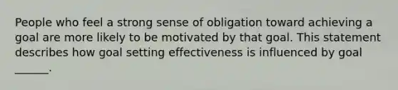 People who feel a strong sense of obligation toward achieving a goal are more likely to be motivated by that goal. This statement describes how goal setting effectiveness is influenced by goal ______.