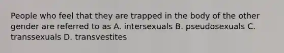 People who feel that they are trapped in the body of the other gender are referred to as A. intersexuals B. pseudosexuals C. transsexuals D. transvestites