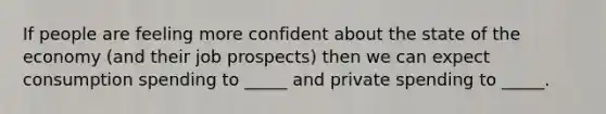 If people are feeling more confident about the state of the economy (and their job prospects) then we can expect consumption spending to _____ and private spending to _____.