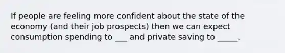 If people are feeling more confident about the state of the economy (and their job prospects) then we can expect consumption spending to ___ and private saving to _____.