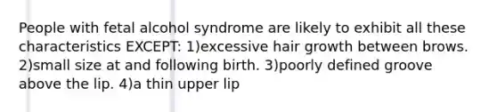 People with fetal alcohol syndrome are likely to exhibit all these characteristics EXCEPT: 1)excessive hair growth between brows. 2)small size at and following birth. 3)poorly defined groove above the lip. 4)a thin upper lip