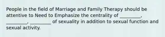 People in the field of Marriage and Family Therapy should be attentive to Need to Emphasize the centrality of _________, _________, _________ of sexuality in addition to sexual function and sexual activity.