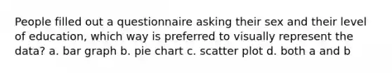 People filled out a questionnaire asking their sex and their level of education, which way is preferred to visually represent the data? a. bar graph b. pie chart c. scatter plot d. both a and b