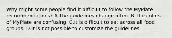 Why might some people find it difficult to follow the MyPlate recommendations? A.The guidelines change often. B.The colors of MyPlate are confusing. C.It is difficult to eat across all food groups. D.It is not possible to customize the guidelines.