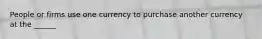 People or firms use one currency to purchase another currency at the ______