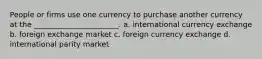 People or firms use one currency to purchase another currency at the _______________________. a. international currency exchange b. foreign exchange market c. foreign currency exchange d. international parity market