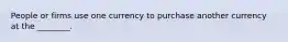 People or firms use one currency to purchase another currency at the ________.