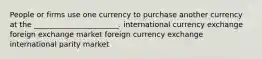 People or firms use one currency to purchase another currency at the _______________________. international currency exchange foreign exchange market foreign currency exchange international parity market