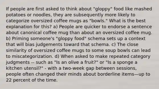 If people are first asked to think about "gloppy" food like mashed potatoes or noodles, they are subsequently more likely to categorize oversized coffee mugs as "bowls." What is the best explanation for this? a) People are quicker to endorse a sentence about canonical coffee mug than about an oversized coffee mug. b) Priming someone's "gloppy food" schema sets up a context that will bias judgements toward that schema. c) The close similarity of oversized coffee mugs to some soup bowls can lead to miscategorization. d) When asked to make repeated category judgments -- such as "Is an olive a fruit?" or "Is a sponge a kitchen utensil?" - with a two-week gap between sessions, people often changed their minds about borderline items—up to 22 percent of the time.