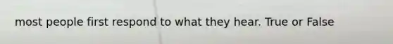 most people first respond to what they hear. True or False