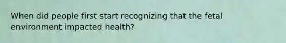 When did people first start recognizing that the fetal environment impacted health?