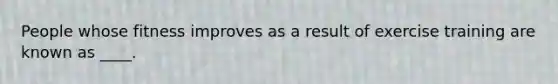 People whose fitness improves as a result of exercise training are known as ____.