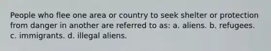 People who flee one area or country to seek shelter or protection from danger in another are referred to as: a. aliens. b. refugees. c. immigrants. d. illegal aliens.