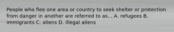 People who flee one area or country to seek shelter or protection from danger in another are referred to as... A. refugees B. immigrants C. aliens D. illegal aliens