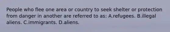 People who flee one area or country to seek shelter or protection from danger in another are referred to as: A.refugees. B.illegal aliens. C.immigrants. D.aliens.