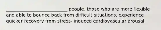 ___________________________ people, those who are more flexible and able to bounce back from difficult situations, experience quicker recovery from stress- induced cardiovascular arousal.