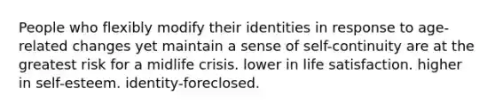 People who flexibly modify their identities in response to age-related changes yet maintain a sense of self-continuity are at the greatest risk for a midlife crisis. lower in life satisfaction. higher in self-esteem. identity-foreclosed.