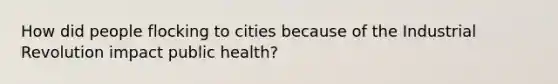 How did people flocking to cities because of the Industrial Revolution impact public health?