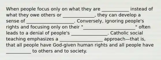 When people focus only on what they are ____________ instead of what they owe others or ______________, they can develop a sense of _____________________. Conversely, ignoring people's rights and focusing only on their "_______________________" often leads to a denial of people's ________________. Catholic social teaching emphasizes a ___________________ approach—that is, that all people have God-given human rights and all people have ___________ to others and to society.