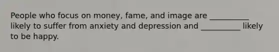 People who focus on money, fame, and image are __________ likely to suffer from anxiety and depression and __________ likely to be happy.