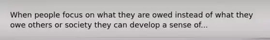 When people focus on what they are owed instead of what they owe others or society they can develop a sense of...