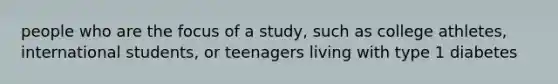 people who are the focus of a study, such as college athletes, international students, or teenagers living with type 1 diabetes