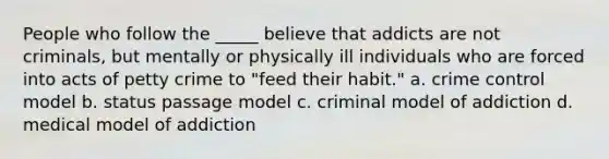 People who follow the _____ believe that addicts are not criminals, but mentally or physically ill individuals who are forced into acts of petty crime to "feed their habit." a. crime control model b. status passage model c. criminal model of addiction d. medical model of addiction