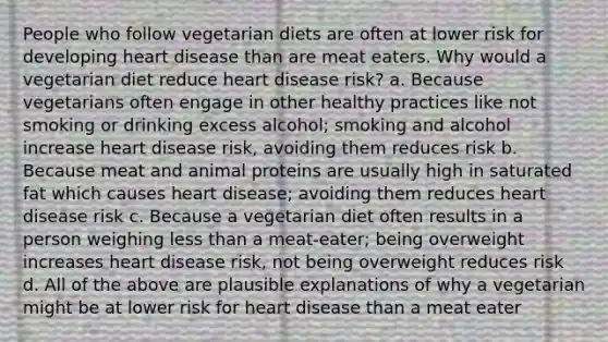 People who follow vegetarian diets are often at lower risk for developing heart disease than are meat eaters. Why would a vegetarian diet reduce heart disease risk? a. Because vegetarians often engage in other healthy practices like not smoking or drinking excess alcohol; smoking and alcohol increase heart disease risk, avoiding them reduces risk b. Because meat and animal proteins are usually high in saturated fat which causes heart disease; avoiding them reduces heart disease risk c. Because a vegetarian diet often results in a person weighing less than a meat-eater; being overweight increases heart disease risk, not being overweight reduces risk d. All of the above are plausible explanations of why a vegetarian might be at lower risk for heart disease than a meat eater