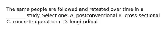 The same people are followed and retested over time in a ________ study. Select one: A. postconventional B. cross-sectional C. concrete operational D. longitudinal