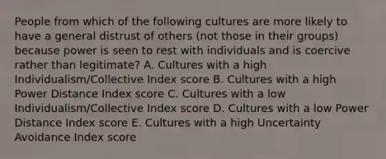 People from which of the following cultures are more likely to have a general distrust of others (not those in their groups) because power is seen to rest with individuals and is coercive rather than legitimate? A. Cultures with a high Individualism/Collective Index score B. Cultures with a high Power Distance Index score C. Cultures with a low Individualism/Collective Index score D. Cultures with a low Power Distance Index score E. Cultures with a high Uncertainty Avoidance Index score