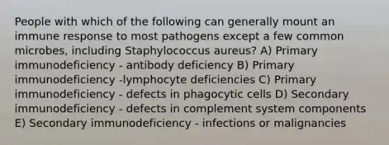 People with which of the following can generally mount an immune response to most pathogens except a few common microbes, including Staphylococcus aureus? A) Primary immunodeficiency - antibody deficiency B) Primary immunodeficiency -lymphocyte deficiencies C) Primary immunodeficiency - defects in phagocytic cells D) Secondary immunodeficiency - defects in complement system components E) Secondary immunodeficiency - infections or malignancies