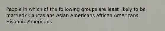 People in which of the following groups are least likely to be married?​ ​Caucasians ​Asian Americans ​African Americans ​Hispanic Americans