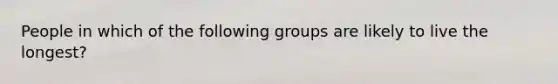 People in which of the following groups are likely to live the longest?