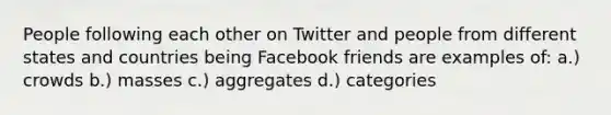 People following each other on Twitter and people from different states and countries being Facebook friends are examples of: a.) crowds b.) masses c.) aggregates d.) categories