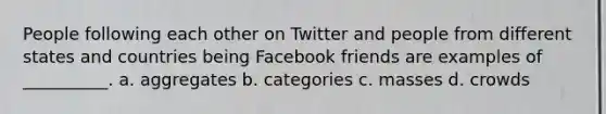 People following each other on Twitter and people from different states and countries being Facebook friends are examples of __________. a. aggregates b. categories c. masses d. crowds