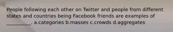 People following each other on Twitter and people from different states and countries being Facebook friends are examples of __________. a.categories b.masses c.crowds d.aggregates