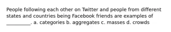 People following each other on Twitter and people from different states and countries being Facebook friends are examples of __________. a. categories b. aggregates c. masses d. crowds