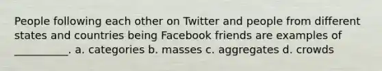 People following each other on Twitter and people from different states and countries being Facebook friends are examples of __________. a. categories b. masses c. aggregates d. crowds