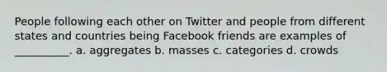 People following each other on Twitter and people from different states and countries being Facebook friends are examples of __________. a. aggregates b. masses c. categories d. crowds